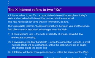 19
X Internet refers to two X’s: an executable Internet that supplants today’s
Web and an extended Internet that connects to the real world.
The next revolution isn’t one wave of innovation, it’s two.
The X Internet refers to two “Xs”
The "executable Internet,“ builds conversations between you and the server.
And offers several important advantages over the Web:
3) X Internet will be far more peer-to-peer -- unlike the server-centric Web.
1) It rides Moore's Law -- the wide availability of cheap, powerful, low
real-estate processing;
2) It leverages ever dear bandwidth -- once the connection is made, a small
number of bits will be exchanged, unlike the Web where lots of pages
are shuttled out to the client; and
 