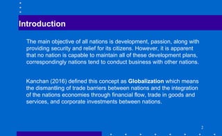 Introduction
The main objective of all nations is development, passion, along with
providing security and relief for its citizens. However, it is apparent
that no nation is capable to maintain all of these development plans,
correspondingly nations tend to conduct business with other nations.
Kanchan (2016) defined this concept as Globalization which means
the dismantling of trade barriers between nations and the integration
of the nations economies through financial flow, trade in goods and
services, and corporate investments between nations.
2
 