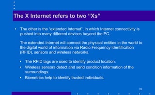 20
• The other is the “extended Internet”, in which Internet connectivity is
pushed into many different devices beyond the PC.
The X Internet refers to two “Xs”
The extended Internet will connect the physical entities in the world to
the digital world of information via Radio Frequency Identification
(RFID), sensors and wireless networks.
• The RFID tags are used to identify product location.
• Wireless sensors detect and send condition information of the
surroundings.
• Biometrics help to identify trusted individuals.
 