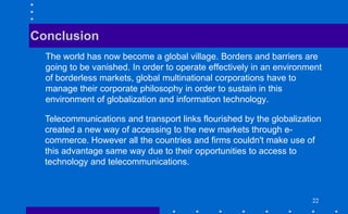 222222
The world has now become a global village. Borders and barriers are
going to be vanished. In order to operate effectively in an environment
of borderless markets, global multinational corporations have to
manage their corporate philosophy in order to sustain in this
environment of globalization and information technology.
Conclusion
Telecommunications and transport links flourished by the globalization
created a new way of accessing to the new markets through e-
commerce. However all the countries and firms couldn't make use of
this advantage same way due to their opportunities to access to
technology and telecommunications.
 