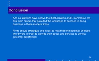 2424242424
And as statistics have shown that Globalization and E-commerce are
two main drivers that provided the landscape to succeed in doing
business in these modern times.
Conclusion
Firms should strategize and invest to maximize the potential of these
two drivers in order to provide their goods and services to utmost
customer satisfaction.
 
