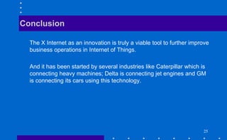 2525
The X Internet as an innovation is truly a viable tool to further improve
business operations in Internet of Things.
And it has been started by several industries like Caterpillar which is
connecting heavy machines; Delta is connecting jet engines and GM
is connecting its cars using this technology.
Conclusion
 