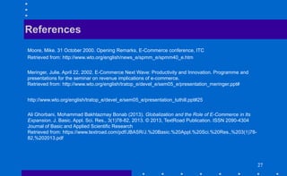 272727
Moore, Mike. 31 October 2000. Opening Remarks, E-Commerce conference, ITC
Retrieved from: http://www.wto.org/english/news_e/spmm_e/spmm40_e.htm
References
Meringer, Julie. April 22, 2002. E-Commerce Next Wave: Productivity and Innovation. Programme and
presentations for the seminar on revenue implications of e-commerce.
Retrieved from: http://www.wto.org/english/tratop_e/devel_e/sem05_e/presentation_meringer.ppt#
http://www.wto.org/english/tratop_e/devel_e/sem05_e/presentation_tuthill.ppt#25
Ali Ghorbani, Mohammad Bakhtazmay Bonab (2013). Globalization and the Role of E-Commerce in Its
Expansion. J. Basic. Appl. Sci. Res., 3(1)78-82, 2013. © 2013, TextRoad Publication. ISSN 2090-4304
Journal of Basic and Applied Scientific Research
Retrieved from: https://www.textroad.com/pdf/JBASR/J.%20Basic.%20Appl.%20Sci.%20Res.,%203(1)78-
82,%202013.pdf
 