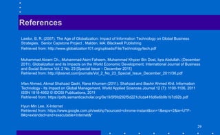 2929292929
Lawlor, B. R. (2007). The Age of Globalization: Impact of Information Technology on Global Business
Strategies. Senior Capstone Project . Malden, MA: Blackwell Publishing
Retrieved from: http://www.globalization101.org/uploads/File/Technology/tech.pdf
References
Muhammad Akram Ch., Muhammad Asim Faheem, Muhammad Khyzer Bin Dost, Iqra Abdullah. (December
2011). Globalization and its Impacts on the World Economic Development. International Journal of Business
and Social Science Vol. 2 No. 23 [Special Issue – December 2011]
Retrieved from: http://ijbssnet.com/journals/Vol_2_No_23_Special_Issue_December_2011/36.pdf
Irfan Ahmed, Akmal Shahzad Qadri, Rana Khurram (2011). Shahzad and Bashir Ahmed Khil. Information
Technology - Its Impact on Global Management. World Applied Sciences Journal 12 (7): 1100-1106, 2011
ISSN 1818-4952 © IDOSI Publications, 2011
Retrieved from: https://pdfs.semanticscholar.org/0e19/5f5fd292f5d221cfcda416d6e6b9b1b7d92b.pdf
Hyun Min Lee. X-Internet
Retrieved from: https://www.google.com.ph/webhp?sourceid=chrome-instant&ion=1&espv=2&ie=UTF-
8#q=extended+and+executable+Internet&*
 