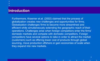 Introduction
Furthermore, Kraemer et.al. (2002) claimed that the process of
globalization creates new challenges and opportunities for firms.
Globalization challenges firms to become more streamlined and
efficient while simultaneously extending the geographic reach of their
operations. Challenges arise when foreign competitors enter the firms’
domestic markets and compete with domestic competitors. Foreign
competitors have several options to take in order to attract the market
(customers) such as offering lower cost of products through global
sourcing, move production offshore or gain economies of scale when
they expand into new markets.
3
 