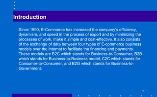 Introduction
Since 1990, E-Commerce has increased the company’s efficiency,
dynamism, and speed in the process of export and by minimizing the
processes of work, make it simple and cost-effective. It also consists
of the exchange of data between four types of E-commerce business
models over the Internet to facilitate the financing and payments.
These models are B2C which stands for Business-to-Consumer, B2B
which stands for Business-to-Business model, C2C which stands for
Consumer-to-Consumer, and B2G which stands for Business-to-
Government.
5
 
