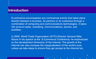 Introduction
E-commerce encompasses any commercial activity that takes place
directly between a business, its partners or its customers through a
combination of computing and communications technologies. It takes
into account sales, marketing, communications, service, and
workflow.
In 2000, World Trade Organization (WTO) Director General Mike
Moore in his speech at the E-Commerce Conference; he emphasized
on the development dimension of the Internet. The growth of the
Internet can also increase the marginalization of the world's poor,
unless we take steps to ensure they get access to the Internet too.
6
 