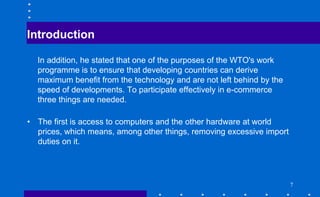 Introduction
In addition, he stated that one of the purposes of the WTO's work
programme is to ensure that developing countries can derive
maximum benefit from the technology and are not left behind by the
speed of developments. To participate effectively in e-commerce
three things are needed.
• The first is access to computers and the other hardware at world
prices, which means, among other things, removing excessive import
duties on it.
7
 