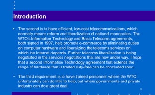 Introduction
• The second is to have efficient, low-cost telecommunications, which
normally means reform and liberalization of national monopolies. The
WTO's Information Technology and Basic Telecoms agreements,
both signed in 1997, help promote e-commerce by eliminating duties
on computer hardware and liberalizing the telecoms services on
which the Internet depends. Further telecoms liberalization is being
negotiated in the services negotiations that are now under way. I hope
that a second Information Technology agreement that extends the
range of hardware that is traded duty-free can be concluded soon.
• The third requirement is to have trained personnel, where the WTO
unfortunately can do little to help, but where governments and private
industry can do a great deal.
8
 