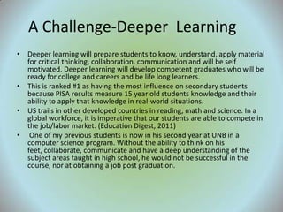 A Challenge-Deeper Learning
• Deeper learning will prepare students to know, understand, apply material
  for critical thinking, collaboration, communication and will be self
  motivated. Deeper learning will develop competent graduates who will be
  ready for college and careers and be life long learners.
• This is ranked #1 as having the most influence on secondary students
  because PISA results measure 15 year old students knowledge and their
  ability to apply that knowledge in real-world situations.
• US trails in other developed countries in reading, math and science. In a
  global workforce, it is imperative that our students are able to compete in
  the job/labor market. (Education Digest, 2011)
• One of my previous students is now in his second year at UNB in a
  computer science program. Without the ability to think on his
  feet, collaborate, communicate and have a deep understanding of the
  subject areas taught in high school, he would not be successful in the
  course, nor at obtaining a job post graduation.
 