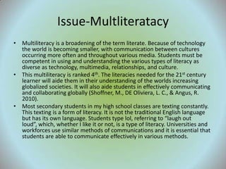 Issue-Multliteratacy
• Multiliteracy is a broadening of the term literate. Because of technology
  the world is becoming smaller, with communication between cultures
  occurring more often and throughout various media. Students must be
  competent in using and understanding the various types of literacy as
  diverse as technology, multimedia, relationships, and culture.
• This multiliteracy is ranked 4th. The literacies needed for the 21st century
  learner will aide them in their understanding of the worlds increasing
  globalized societies. It will also aide students in effectively communicating
  and collaborating globally (Shoffner, M., DE Oliviera, L. C., & Angus, R.
  2010).
• Most secondary students in my high school classes are texting constantly.
  This texting is a form of literacy. It is not the traditional English language
  but has its own language. Students type lol, referring to “laugh out
  loud”, which, whether I like it or not, is a type of literacy. Universities and
  workforces use similar methods of communications and it is essential that
  students are able to communicate effectively in various methods.
 