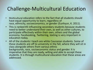 Challenge-Multicultural Education
• Multicultural education refers to the fact that all students should
  have equal opportunity to learn, regardless of
  race, ethnicity, socioeconomics, or gender (Eunhyun, K. 2011).
• This is ranked #3 influencing secondary students because students
  need to better understand their own, as well as other cultures, to
  participate effectively within their own, others and the global
  economy. Facebooking, Twittering, texting is very important in
  education today.
• All of the students I teach are white Caucasian students. Some of
  these students are off to university in the fall, where they will sit in
  class alongside others from various ethnic
  backgrounds, race, socioeconomic status and gender. It is
  imperative that they are ready, willing and able to accept these
  students. It is through multicultural education that these areas are
  addressed.
 
