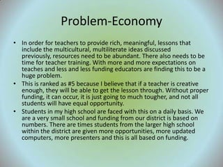 Problem-Economy
• In order for teachers to provide rich, meaningful, lessons that
  include the multicultural, multiliterate ideas discussed
  previously, resources need to be abundant. There also needs to be
  time for teacher training. With more and more expectations on
  teaches and less and less funding educators are finding this to be a
  huge problem.
• This is ranked as #5 because I believe that if a teacher is creative
  enough, they will be able to get the lesson through. Without proper
  funding, it can occur, it is just going to much tougher, and not all
  students will have equal opportunity.
• Students in my high school are faced with this on a daily basis. We
  are a very small school and funding from our district is based on
  numbers. There are times students from the larger high school
  within the district are given more opportunities, more updated
  computers, more presenters and this is all based on funding.
 