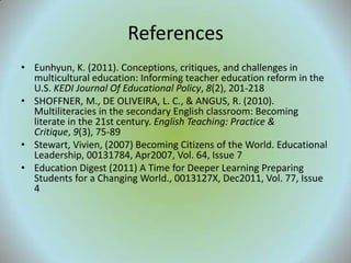 References
• Eunhyun, K. (2011). Conceptions, critiques, and challenges in
  multicultural education: Informing teacher education reform in the
  U.S. KEDI Journal Of Educational Policy, 8(2), 201-218
• SHOFFNER, M., DE OLIVEIRA, L. C., & ANGUS, R. (2010).
  Multiliteracies in the secondary English classroom: Becoming
  literate in the 21st century. English Teaching: Practice &
  Critique, 9(3), 75-89
• Stewart, Vivien, (2007) Becoming Citizens of the World. Educational
  Leadership, 00131784, Apr2007, Vol. 64, Issue 7
• Education Digest (2011) A Time for Deeper Learning Preparing
  Students for a Changing World., 0013127X, Dec2011, Vol. 77, Issue
  4
 