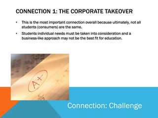 CONNECTION 1: THE CORPORATE TAKEOVER
•   This is the most important connection overall because ultimately, not all
    students (consumers) are the same.
•   Students individual needs must be taken into consideration and a
    business-like approach may not be the best fit for education.




                                Connection: Challenge
 