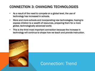CONNECTION 3: CHANGING TECHNOLOGIES
•   As a result of the need to compete on a global level, the use of
    technology has increased in schools.
•   More and more schools and incorporating new technologies, hoping to
    expose children to a wealth of resources, preparing them for a more
    global, technologically advanced world.
•   This is the third most important connection because the increase in
    technology will continue to shape how we teach and provide instruction.




                                Connection: Trend
 