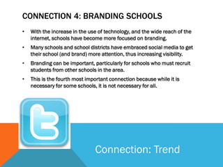 CONNECTION 4: BRANDING SCHOOLS
•   With the increase in the use of technology, and the wide reach of the
    internet, schools have become more focused on branding.
•   Many schools and school districts have embraced social media to get
    their school (and brand) more attention, thus increasing visibility.
•   Branding can be important, particularly for schools who must recruit
    students from other schools in the area.
•   This is the fourth most important connection because while it is
    necessary for some schools, it is not necessary for all.




                               Connection: Trend
 