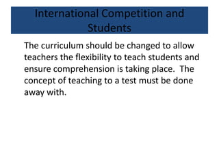 International Competition and
Students
The curriculum should be changed to allow
teachers the flexibility to teach students and
ensure comprehension is taking place. The
concept of teaching to a test must be done
away with.
 