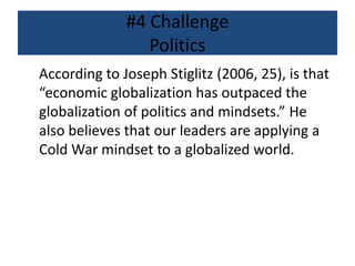 #4 Challenge
Politics
According to Joseph Stiglitz (2006, 25), is that
“economic globalization has outpaced the
globalization of politics and mindsets.” He
also believes that our leaders are applying a
Cold War mindset to a globalized world.
 