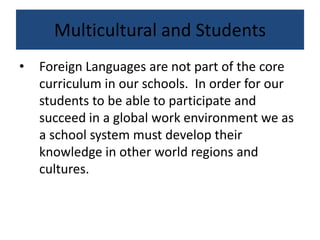 Multicultural and Students
• Foreign Languages are not part of the core
curriculum in our schools. In order for our
students to be able to participate and
succeed in a global work environment we as
a school system must develop their
knowledge in other world regions and
cultures.
 