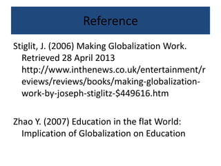 Reference
Stiglit, J. (2006) Making Globalization Work.
Retrieved 28 April 2013
http://www.inthenews.co.uk/entertainment/r
eviews/reviews/books/making-globalization-
work-by-joseph-stiglitz-$449616.htm
Zhao Y. (2007) Education in the flat World:
Implication of Globalization on Education
 