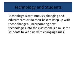 Technology and Students
Technology is continuously changing and
educators must do their best to keep up with
those changes. Incorporating new
technologies into the classroom is a must for
students to keep up with changing times.
 