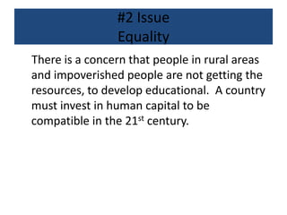 #2 Issue
Equality
There is a concern that people in rural areas
and impoverished people are not getting the
resources, to develop educational. A country
must invest in human capital to be
compatible in the 21st century.
 