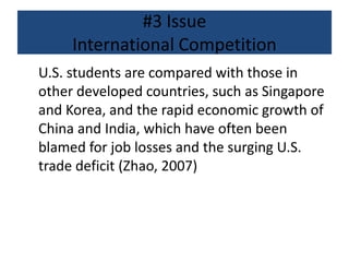 #3 Issue
International Competition
U.S. students are compared with those in
other developed countries, such as Singapore
and Korea, and the rapid economic growth of
China and India, which have often been
blamed for job losses and the surging U.S.
trade deficit (Zhao, 2007)
 