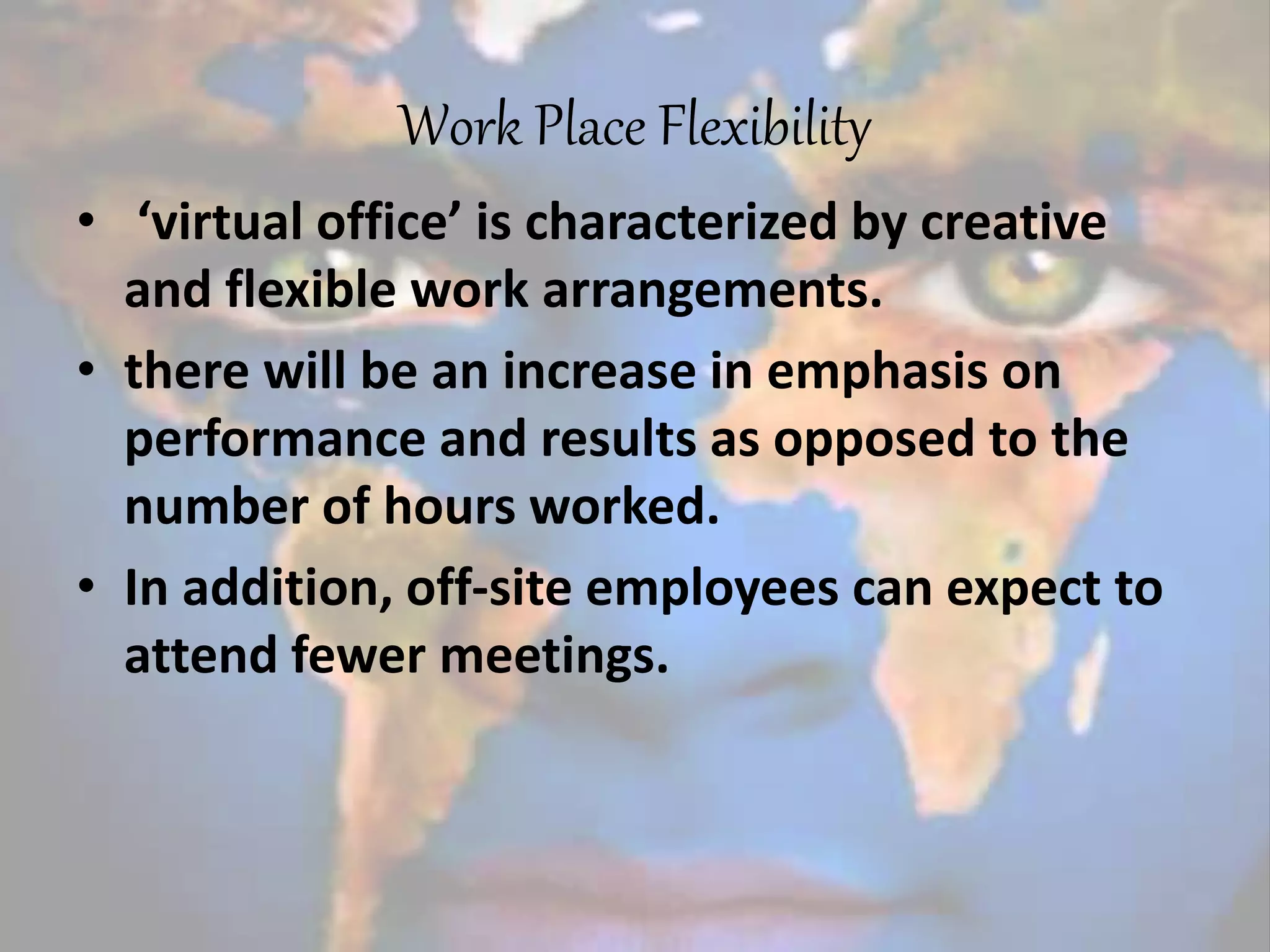 Work Place Flexibility
• ‘virtual office’ is characterized by creative
and flexible work arrangements.
• there will be an increase in emphasis on
performance and results as opposed to the
number of hours worked.
• In addition, off-site employees can expect to
attend fewer meetings.
 