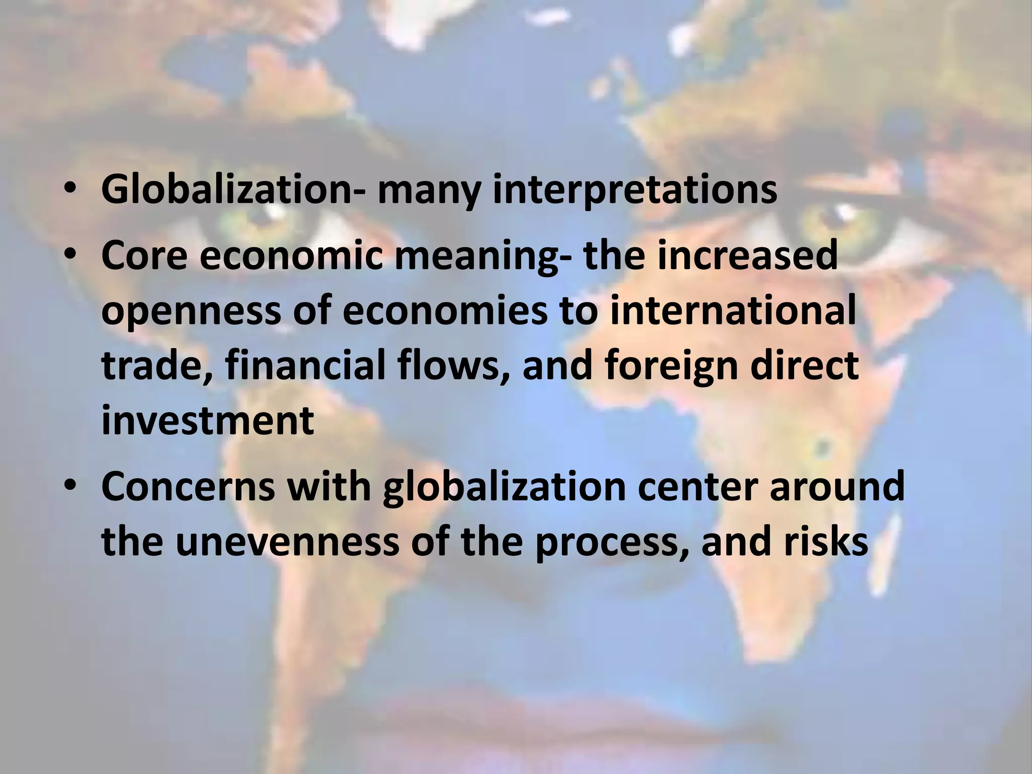 • Globalization- many interpretations
• Core economic meaning- the increased
openness of economies to international
trade, financial flows, and foreign direct
investment
• Concerns with globalization center around
the unevenness of the process, and risks
 