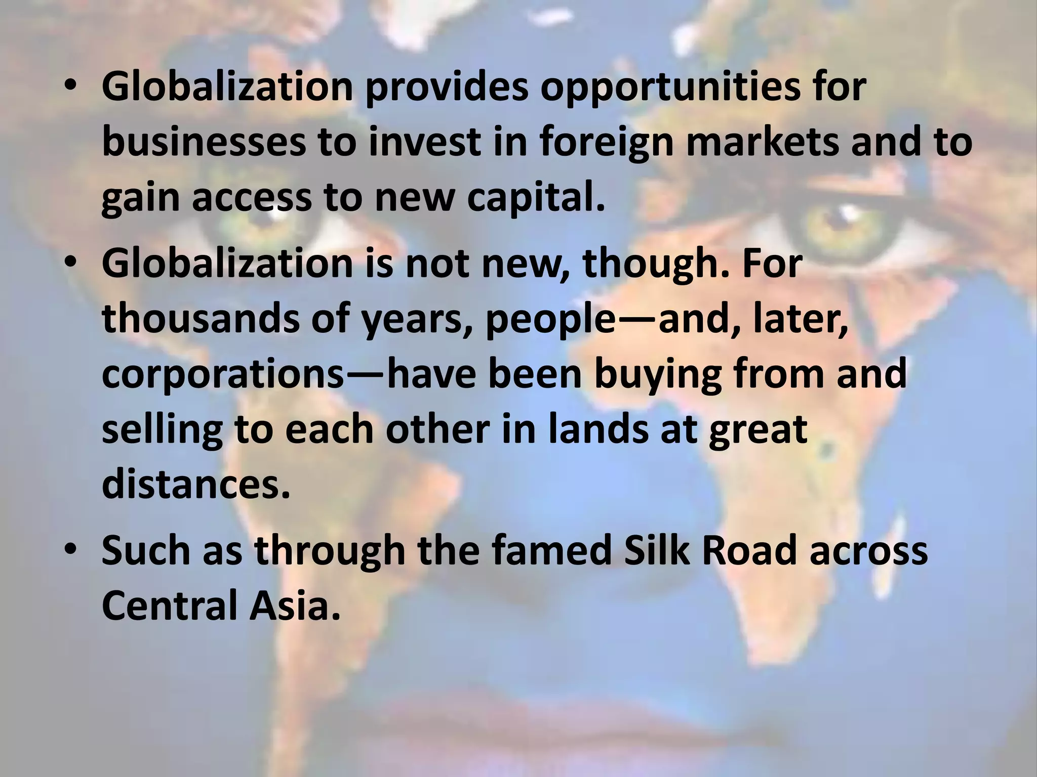 • Globalization provides opportunities for
businesses to invest in foreign markets and to
gain access to new capital.
• Globalization is not new, though. For
thousands of years, people—and, later,
corporations—have been buying from and
selling to each other in lands at great
distances.
• Such as through the famed Silk Road across
Central Asia.
 