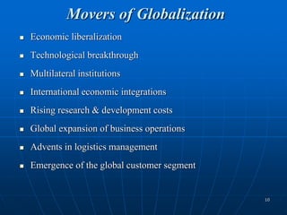 10
Movers of Globalization
 Economic liberalization
 Technological breakthrough
 Multilateral institutions
 International economic integrations
 Rising research & development costs
 Global expansion of business operations
 Advents in logistics management
 Emergence of the global customer segment
 