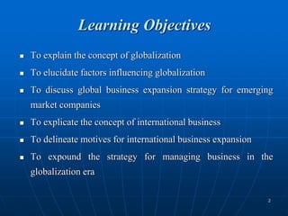 2
Learning Objectives
 To explain the concept of globalization
 To elucidate factors influencing globalization
 To discuss global business expansion strategy for emerging
market companies
 To explicate the concept of international business
 To delineate motives for international business expansion
 To expound the strategy for managing business in the
globalization era
 