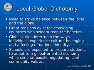 Local-Global Dichotomy Need to strike balance between the local and the global. Great tensions exist for developing countries who seldom reap the benefits. Globalization interrupts the ways individuals experience cultural belonging and a feeling of national identity. Schools are expected to prepare students to adapt to a global-oriented economy while simultaneously negotiating lcoal community values.  Kubow & Fossum, p. 285-287 