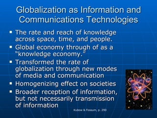 Globalization as Information and Communications Technologies The rate and reach of knowledge across space, time, and people. Global economy through of as a “knowledge economy.” Transformed the rate of globalization through new modes of media and communication Homogenizing effect on societies Broader reception of information, but not necessarily transmission of information Kubow & Fossum, p. 290 