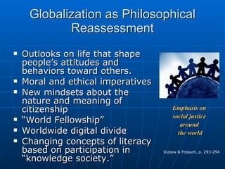 Globalization as Philosophical Reassessment Outlooks on life that shape people’s attitudes and behaviors toward others. Moral and ethical imperatives New mindsets about the nature and meaning of citizenship “ World Fellowship” Worldwide digital divide Changing concepts of literacy based on participation in “knowledge society.” Kubow & Fossum, p. 293-294 Emphasis on  social justice  around  the world 