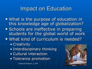 Impact on Education What is the purpose of education in this knowledge age of globalization? Schools are ineffective in preparing students for the global world of work What kind of curriculum is needed? Creativity Interdiscipinary thinking Cultural interaction Tolerance promotion Kubow & Fossum, p. 294 