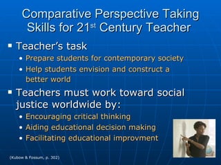 Comparative Perspective Taking Skills for 21 st  Century Teacher  Teacher’s task Prepare students for contemporary society Help students envision and construct a better world   Teachers must work toward social justice worldwide by: Encouraging critical thinking Aiding educational decision making Facilitating educational improvment (Kubow & Fossum, p. 302) 