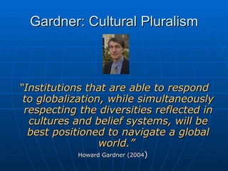 Gardner: Cultural Pluralism “ Institutions that are able to respond to globalization, while simultaneously respecting the diversities reflected in cultures and belief systems, will be best positioned to navigate a global world.”  Howard Gardner (2004 )   