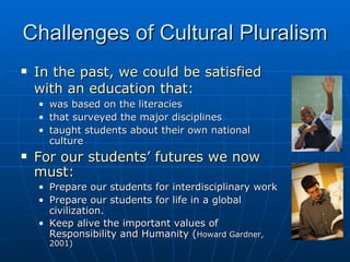 Challenges of Cultural Pluralism In the past, we could be satisfied with an education that:   was based on the literacies  that surveyed the major disciplines taught students about their own national culture For our students’ futures we now must: Prepare our students for interdisciplinary work  Prepare our students for life in a global civilization.  Keep alive the important values of Responsibility and Humanity ( Howard Gardner, 2001) 
