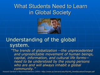 What Students Need to Learn in Global Society Understanding of the global system.   “ The trends of globalization --the unprecedented and unpredictable movement of human beings, capital, information, and cultural life forms—need to be understood by the young persons who are and will always inhabit a global community.” Howard Gardner’s Recommendations (2004)-  http://www.pz.harvard.edu/PIs/HG_HowEducationChanges.pdf   