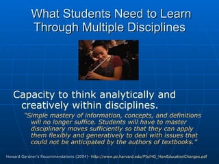 What Students Need to Learn Through Multiple Disciplines Capacity to think analytically and creatively within disciplines.  “ Simple mastery of information, concepts, and definitions will no longer suffice. Students will have to master disciplinary moves sufficiently so that they can apply them flexibly and generatively to deal with issues that could not be anticipated by the authors of textbooks.” Howard Gardner’s Recommendations (2004)-  http://www.pz.harvard.edu/PIs/HG_HowEducationChanges.pdf   