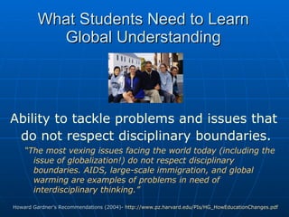 What Students Need to Learn   Global Understanding Ability to tackle problems and issues that do not respect disciplinary boundaries.   “ The most vexing issues facing the world today (including the issue of globalization!) do not respect disciplinary boundaries. AIDS, large-scale immigration, and global warming are examples of problems in need of interdisciplinary thinking.” Howard Gardner’s Recommendations (2004)-  http://www.pz.harvard.edu/PIs/HG_HowEducationChanges.pdf   