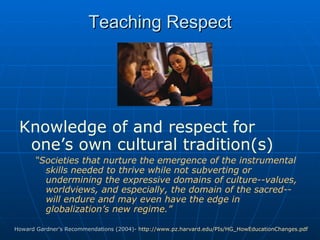 Teaching Respect Knowledge of and respect for one’s own cultural tradition(s)   “ Societies that nurture the emergence of the instrumental skills needed to thrive while not subverting or undermining the expressive domains of culture--values, worldviews, and especially, the domain of the sacred--will endure and may even have the edge in globalization’s new regime.” Howard Gardner’s Recommendations (2004)-  http://www.pz.harvard.edu/PIs/HG_HowEducationChanges.pdf   