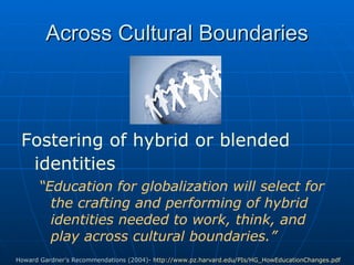 Fostering of hybrid or blended identities   “ Education for globalization will select for the crafting and performing of hybrid identities needed to work, think, and play across cultural boundaries.”  Across Cultural Boundaries Howard Gardner’s Recommendations (2004)-  http://www.pz.harvard.edu/PIs/HG_HowEducationChanges.pdf   