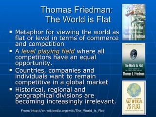 Thomas Friedman:  The World is Flat Metaphor for viewing the world as flat or level in terms of commerce and competition A  level playing field  where all competitors have an equal opportunity.  Countries, companies and individuals want to remain competitive in a global market Historical, regional and geographical divisions are becoming increasingly irrelevant. From:  http ://en.wikipedia.org/wiki/The_World_is_Flat   