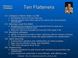 Ten Flatteners #1: Collapse of Berlin Wall- -11/'89 Symbolized the end of the Cold war Allowed people from other side of the wall to join the economic mainstream #2: Netscape (and the Web) Broadened the audience for the Internet from its roots as a communications medium that  Made the Internet accessible to everyone from ages 5-85 #3: Workflow software: Ability of machines to talk to other machines with no humans involved. “ Crude foundation of a whole new global platform for collaboration.”  #4: Open sourcing:   Communities uploading and collaborating on online projects  Open source software, blogs, and Wikipedia “ The most disruptive force of all."  #5: Outsourcing:   Allowed companies to split service and manufacturing activities into components Each component performed in most efficient, cost-effective way Wikipedia -  http://en.wikipedia.org/wiki/The_World_is_Flat   Thomas L. Friedman 
