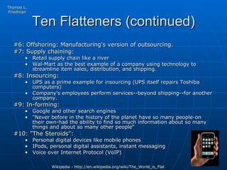 Ten Flatteners (continued) #6: Offshoring:  Manufacturing's version of outsourcing.  #7: Supply chaining:   Retail supply chain like a river Wal-Mart as the best example of a company using technology to streamline item sales, distribution, and shipping.  #8: Insourcing:   UPS as a prime example for insourcing (UPS itself repairs Toshiba computers) Company's employees perform services--beyond shipping--for another company.  #9: In-forming:   Google and other search engines  "Never before in the history of the planet have so many people-on their own-had the ability to find so much information about so many things and about so many other people“ #10: "The Steroids":   Personal digital devices like mobile phones  IPods, personal digital assistants, instant messaging Voice over Internet Protocol (VoIP) Wikipedia -  http://en.wikipedia.org/wiki/The_World_is_Flat   Thomas L. Friedman 