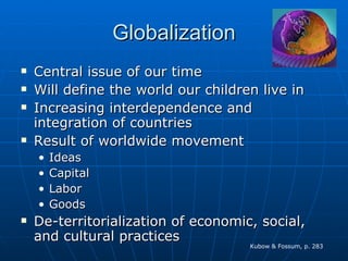 Globalization Central issue of our time Will define the world our children live in Increasing interdependence and integration of countries Result of worldwide movement Ideas Capital Labor Goods De-territorialization of economic, social, and cultural practices Kubow & Fossum, p. 283 