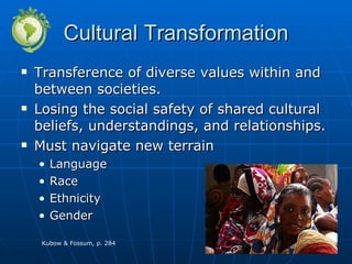 Cultural Transformation Transference of diverse values within and between societies. Losing the social safety of shared cultural beliefs, understandings, and relationships. Must navigate new terrain Language Race Ethnicity Gender Kubow & Fossum, p. 284 